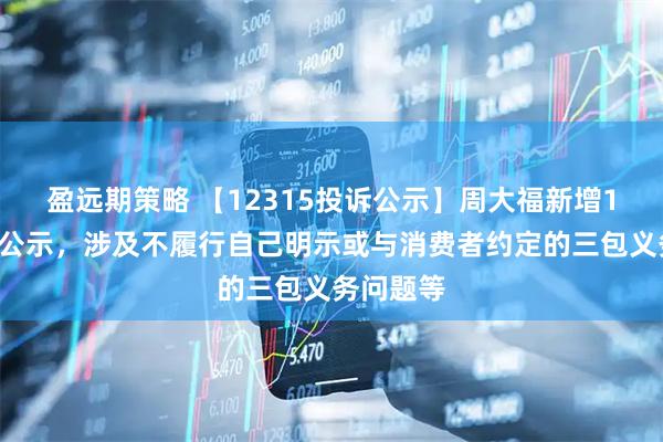 盈远期策略 【12315投诉公示】周大福新增11件投诉公示，涉及不履行自己明示或与消费者约定的三包义务问题等