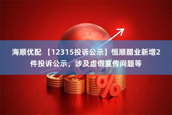 海顺优配 【12315投诉公示】恒顺醋业新增2件投诉公示，涉及虚假宣传问题等