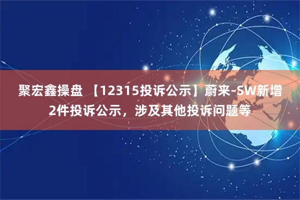 聚宏鑫操盘 【12315投诉公示】蔚来-SW新增2件投诉公示，涉及其他投诉问题等