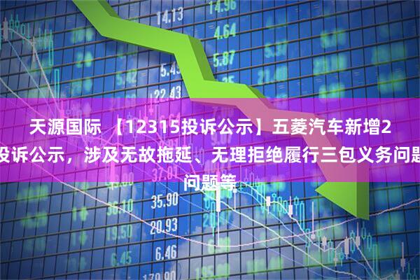 天源国际 【12315投诉公示】五菱汽车新增2件投诉公示，涉及无故拖延、无理拒绝履行三包义务问题等
