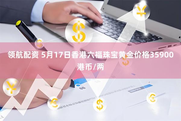 领航配资 5月17日香港六福珠宝黄金价格35900港币/两