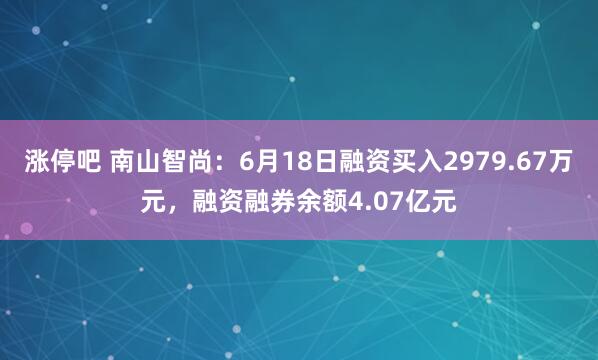 涨停吧 南山智尚：6月18日融资买入2979.67万元，融资融券余额4.07亿元