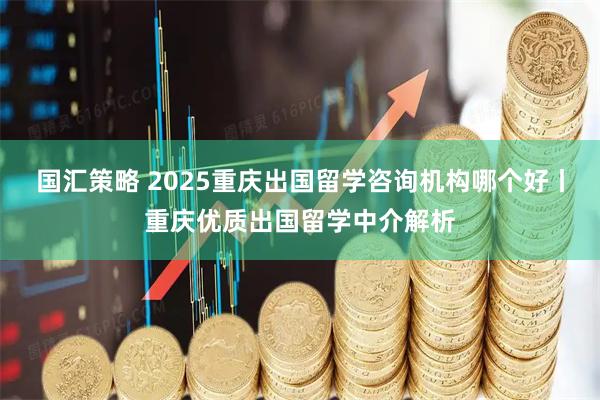 国汇策略 2025重庆出国留学咨询机构哪个好丨重庆优质出国留学中介解析
