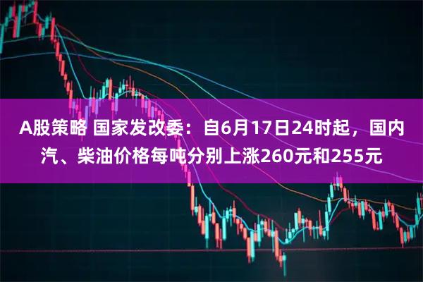 A股策略 国家发改委：自6月17日24时起，国内汽、柴油价格每吨分别上涨260元和255元