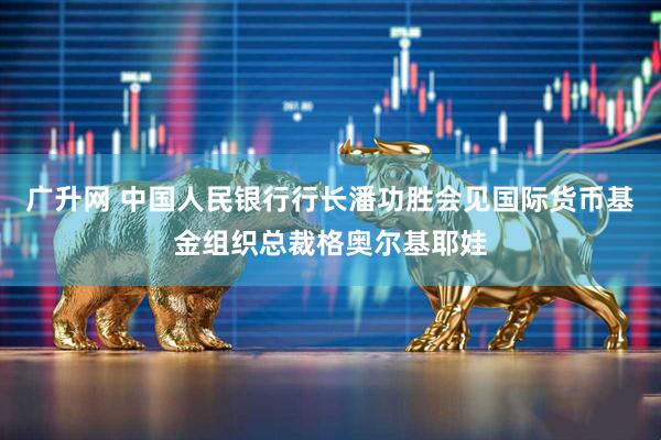 广升网 中国人民银行行长潘功胜会见国际货币基金组织总裁格奥尔基耶娃