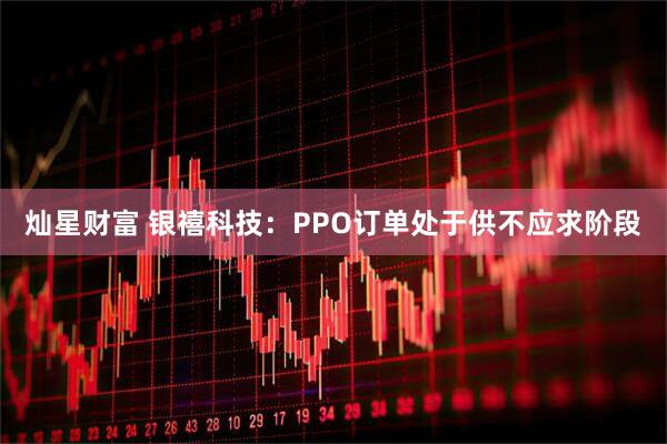 灿星财富 银禧科技：PPO订单处于供不应求阶段