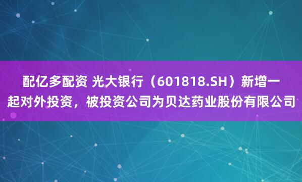 配亿多配资 光大银行(601818.SH)新增一起对外投资,被投资公司为贝达药业股份有限公司