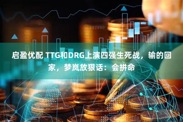 启盈优配 TTG和DRG上演四强生死战,输的回家,梦岚放狠话:会拼命