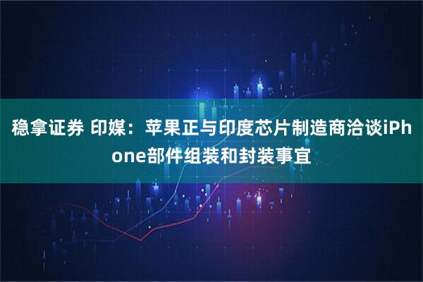 稳拿证券 印媒：苹果正与印度芯片制造商洽谈iPhone部件组装和封装事宜