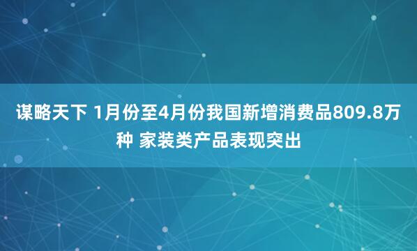 谋略天下 1月份至4月份我国新增消费品809.8万种 家装类产品表现突出