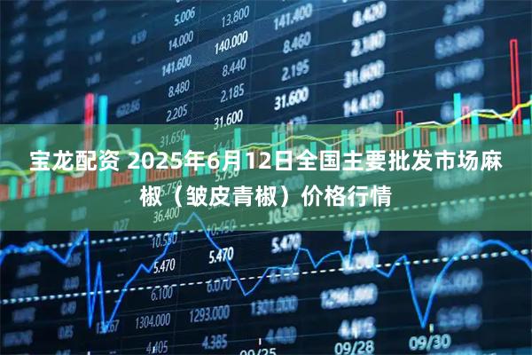 宝龙配资 2025年6月12日全国主要批发市场麻椒（皱皮青椒）价格行情