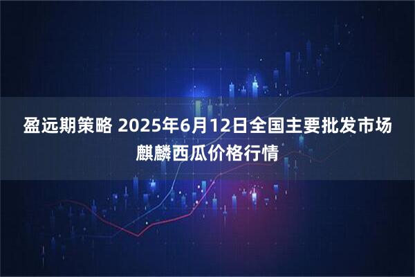 盈远期策略 2025年6月12日全国主要批发市场麒麟西瓜价格行情
