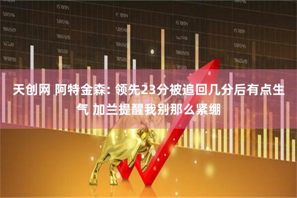 天创网 阿特金森: 领先23分被追回几分后有点生气 加兰提醒我别那么紧绷