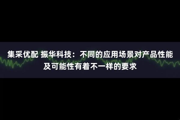 集采优配 振华科技：不同的应用场景对产品性能及可能性有着不一样的要求