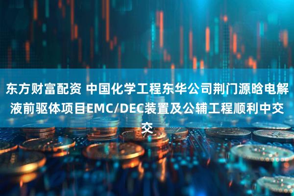 东方财富配资 中国化学工程东华公司荆门源晗电解液前驱体项目EMC/DEC装置及公辅工程顺利中交