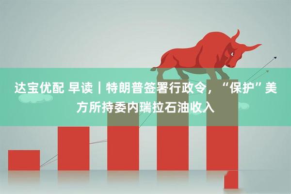 达宝优配 早读｜特朗普签署行政令，“保护”美方所持委内瑞拉石油收入