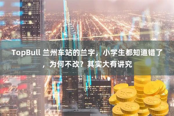 TopBull 兰州车站的兰字，小学生都知道错了，为何不改？其实大有讲究