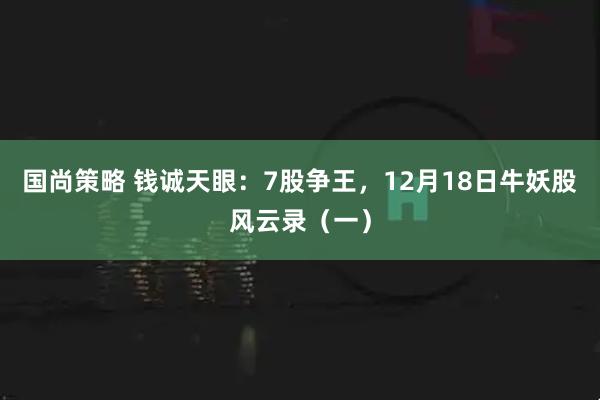 国尚策略 钱诚天眼：7股争王，12月18日牛妖股风云录（一）