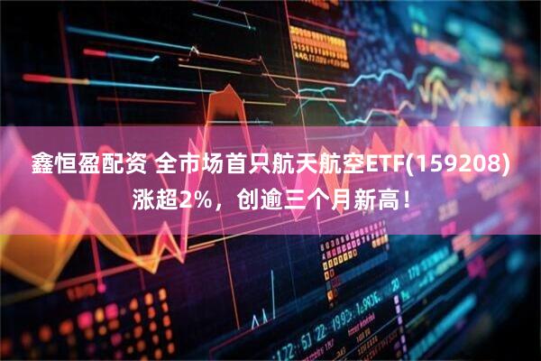 鑫恒盈配资 全市场首只航天航空ETF(159208)涨超2%，创逾三个月新高！