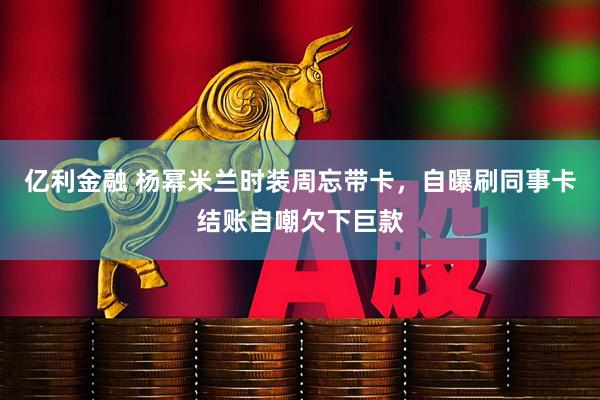 亿利金融 杨幂米兰时装周忘带卡，自曝刷同事卡结账自嘲欠下巨款