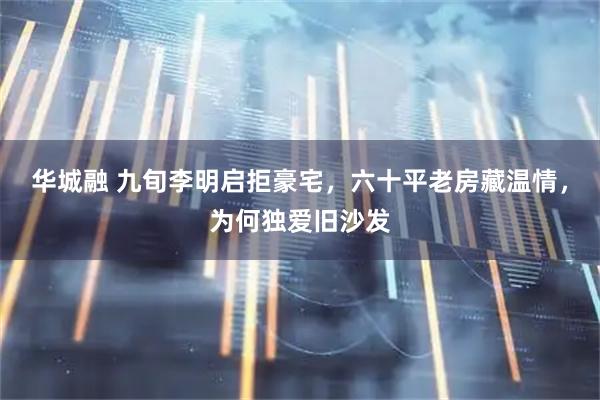 华城融 九旬李明启拒豪宅，六十平老房藏温情，为何独爱旧沙发